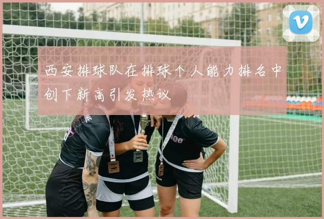 西安排球队在排球个人能力排名中创下新高引发热议